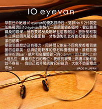 早前已介紹過10 Eyevan的優點與特性。這款No 6 2代就更加能展現出10 Eyevan對製作一副靚眼鏡的堅持。看似簡單纖柔的線條，但若要成品柔韌兼且耐看耐用，設計師和製作工房必須克服多重困難，才能夠製作此複雜但看起來簡潔的結構。 要做到這麼幼及有彈力，同時間又能在不同角度都看到
