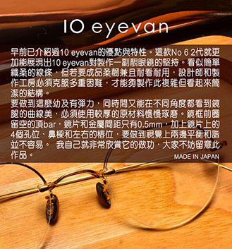 早前已介紹過10 Eyevan的優點與特性。這款No 6 2代就更加能展現出10 Eyevan對製作一副靚眼鏡的堅持。看似簡單纖柔的線條，但若要成品柔韌兼且耐看耐用，設計師和製作工房必須克服多重困難，才能夠製作此複雜但看起來簡潔的結構。 要做到這麼幼及有彈力，同時間又能在不同角度都看到