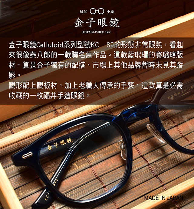 金子眼鏡 Celluloid系列型號KC 89的形態非常眼熟，看起來很像泰八郎的一款聯名舊作品。這款藍玳瑁的賽璐珞版材，算是金子獨有的配搭，市場上其他品牌暫時未見其蹤影。 靚形配上靚板材，加上老職人傳承的手藝，這款算是必需收藏的一枚福井手造眼鏡。