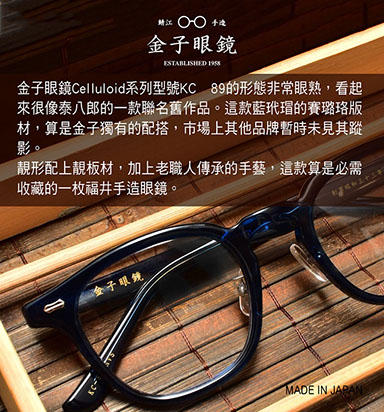 金子眼鏡 Celluloid系列型號KC 89的形態非常眼熟，看起來很像泰八郎的一款聯名舊作品。這款藍玳瑁的賽璐珞版材，算是金子獨有的配搭，市場上其他品牌暫時未見其蹤影。 靚形配上靚板材，加上老職人傳承的手藝，這款算是必需收藏的一枚福井手造眼鏡。