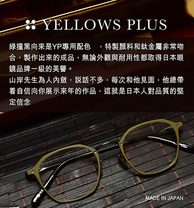 綠撞黑向來是YP專用配色 ，特製顏料和鈦金屬非常吻合，製作出來的成品，無論外觀與耐用性都取得日本眼鏡品牌一級的美譽。 山岸先生為人內斂，說話不多，每次和他見面，他總帶着自信向你展示來年的作品，這就是日本人對品質的堅定信念